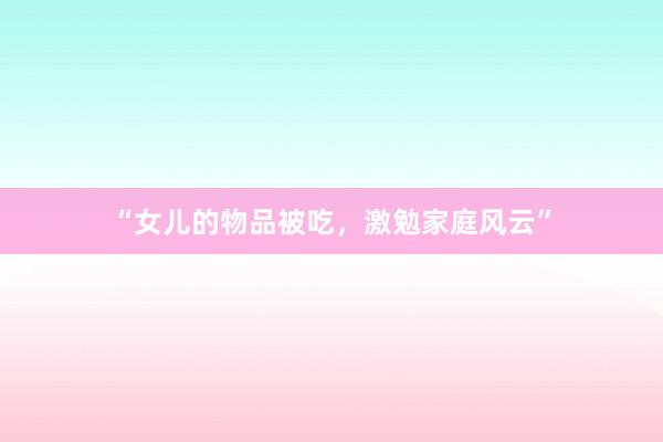 “女儿的物品被吃,激勉家庭风云”